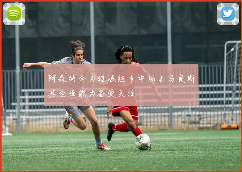 阿森纳全力追逐纽卡中场吉马良斯其全面能力备受关注