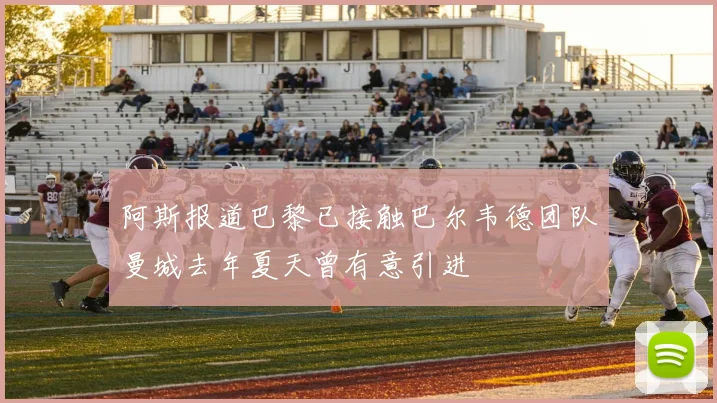 阿斯报道巴黎已接触巴尔韦德团队曼城去年夏天曾有意引进