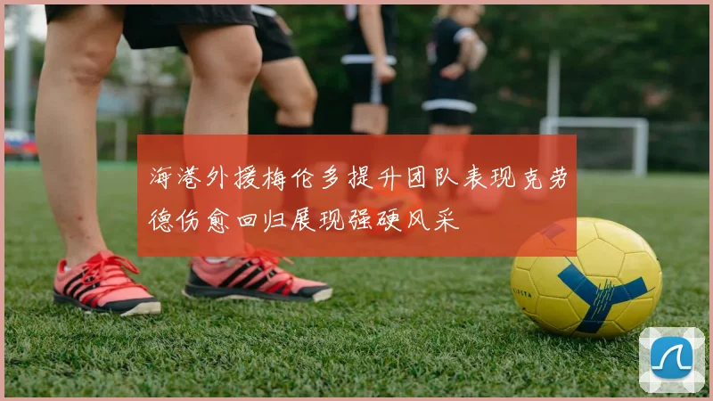海港外援梅伦多提升团队表现克劳德伤愈回归展现强硬风采