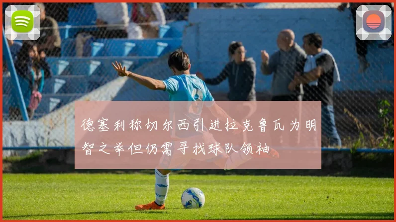 德塞利称切尔西引进拉克鲁瓦为明智之举但仍需寻找球队领袖