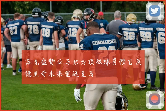 苏克盛赞亚马尔为顶级球员预言莫德里奇未来重返皇马