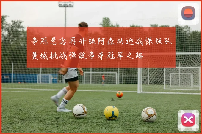 争冠悬念再升级阿森纳迎战保级队曼城挑战强敌争夺冠军之路