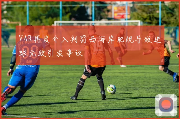 VAR再度介入判罚西海岸犯规导致进球无效引发争议