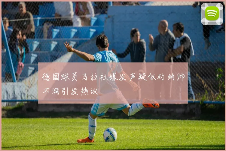 德国球员马拉社媒发声疑似对纳帅不满引发热议