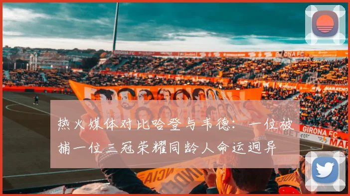热火媒体对比哈登与韦德：一位被捕一位三冠荣耀同龄人命运迥异