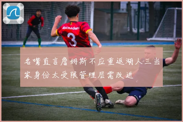 名嘴直言詹姆斯不应重返湖人三当家身份太受限管理层需改进