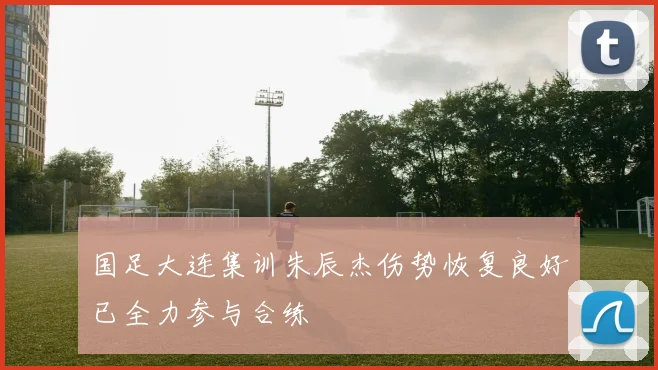 国足大连集训朱辰杰伤势恢复良好已全力参与合练