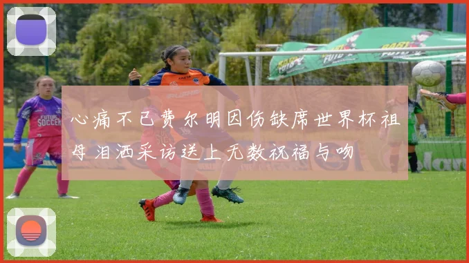 心痛不已费尔明因伤缺席世界杯祖母泪洒采访送上无数祝福与吻