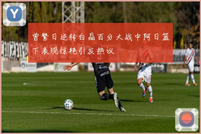 曾繁日逆转白晶百分大战中阿日篮下表现惊艳引发热议