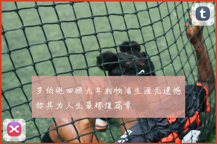 罗伯逊回顾九年利物浦生涯无遗憾称其为人生最辉煌篇章