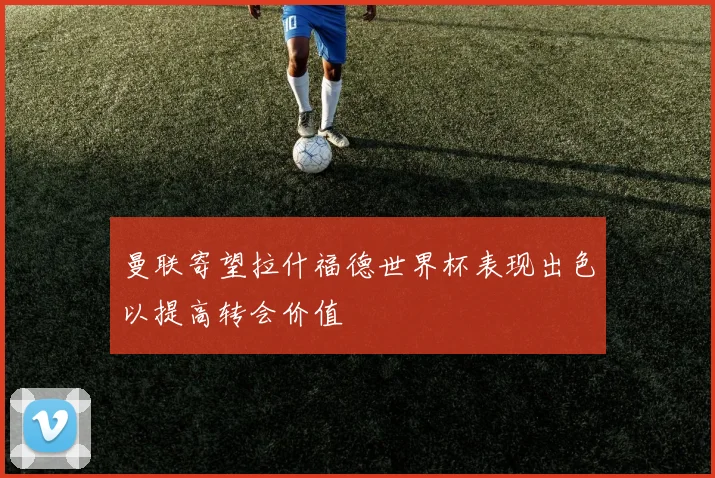 曼联寄望拉什福德世界杯表现出色以提高转会价值