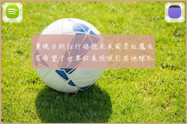 曼晚分析拉什福德未来前景红魔或寄希望于世界杯表现吸引其他球队
