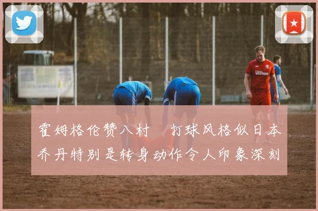 霍姆格伦赞八村塁打球风格似日本乔丹特别是转身动作令人印象深刻