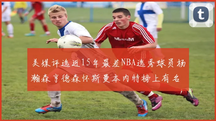 美媒评选近15年最差NBA选秀球员杨瀚森亨德森怀斯曼本内特榜上有名