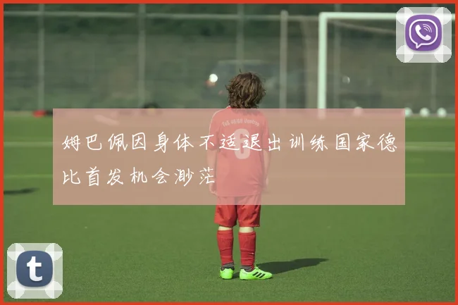 姆巴佩因身体不适退出训练国家德比首发机会渺茫