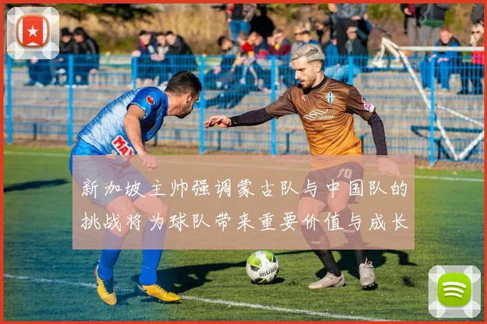 新加坡主帅强调蒙古队与中国队的挑战将为球队带来重要价值与成长机会