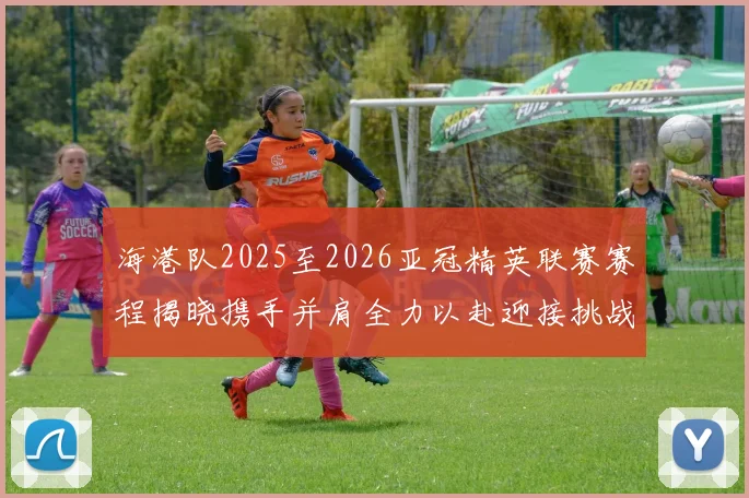 海港队2025至2026亚冠精英联赛赛程揭晓携手并肩全力以赴迎接挑战