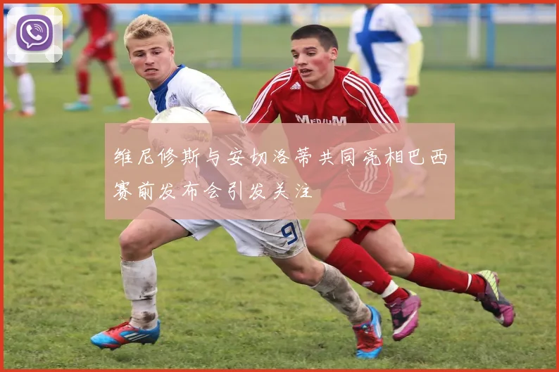 维尼修斯与安切洛蒂共同亮相巴西赛前发布会引发关注