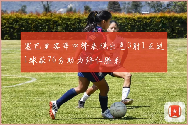 塞巴里客串中锋表现出色3射1正进1球获76分助力拜仁胜利