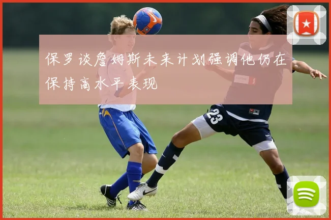保罗谈詹姆斯未来计划强调他仍在保持高水平表现