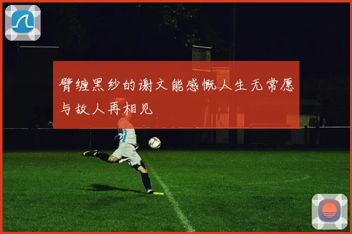 臂缠黑纱的谢文能感慨人生无常愿与故人再相见
