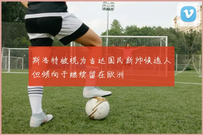 斯洛特被视为吉达国民新帅候选人但倾向于继续留在欧洲