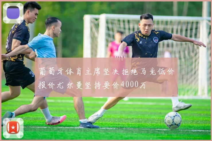 葡萄牙体育主席坚决拒绝马竞低价报价尤尔曼坚持要价4000万