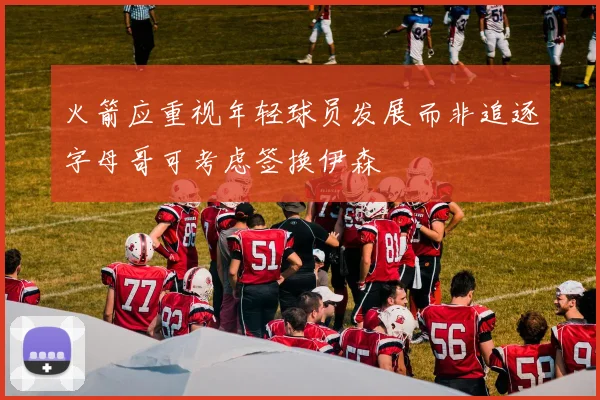 火箭应重视年轻球员发展而非追逐字母哥可考虑签换伊森