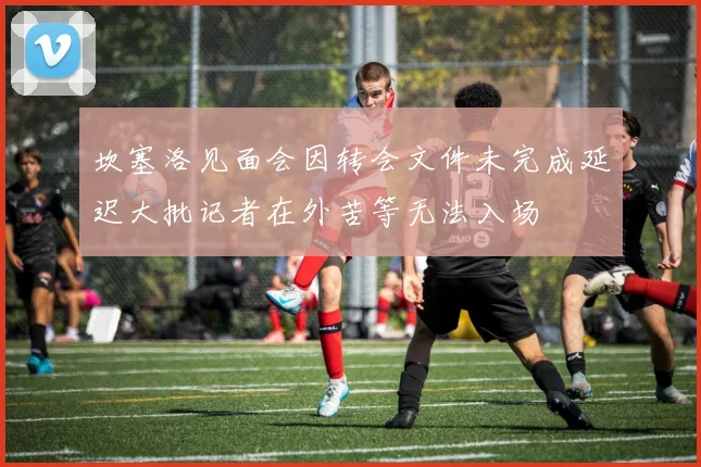 坎塞洛见面会因转会文件未完成延迟大批记者在外苦等无法入场